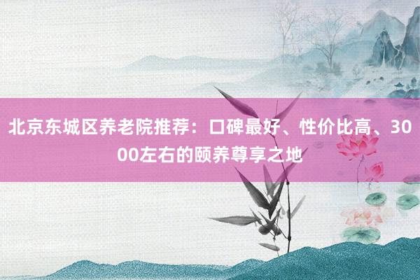 北京东城区养老院推荐：口碑最好、性价比高、3000左右的颐养尊享之地