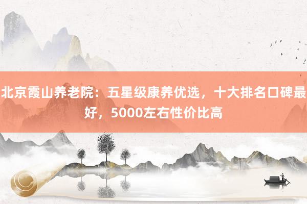 北京霞山养老院：五星级康养优选，十大排名口碑最好，5000左右性价比高