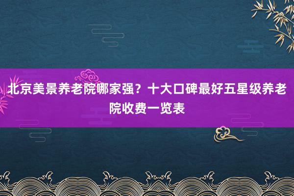 北京美景养老院哪家强？十大口碑最好五星级养老院收费一览表