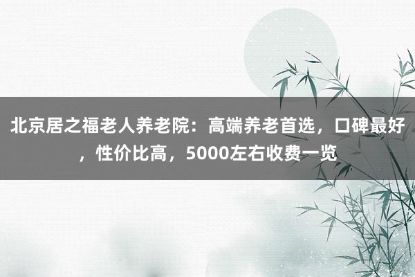 北京居之福老人养老院：高端养老首选，口碑最好，性价比高，5000左右收费一览