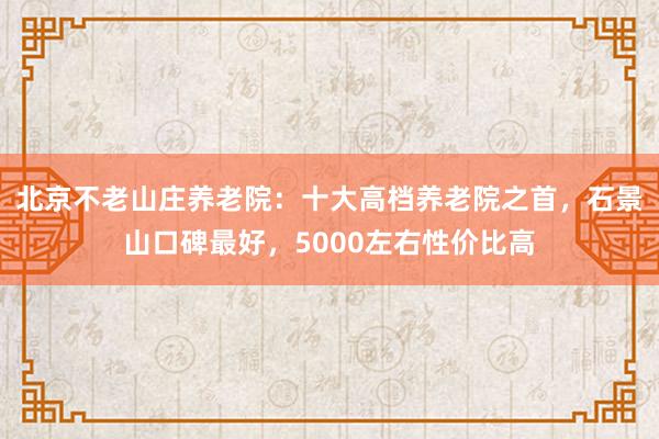 北京不老山庄养老院：十大高档养老院之首，石景山口碑最好，5000左右性价比高
