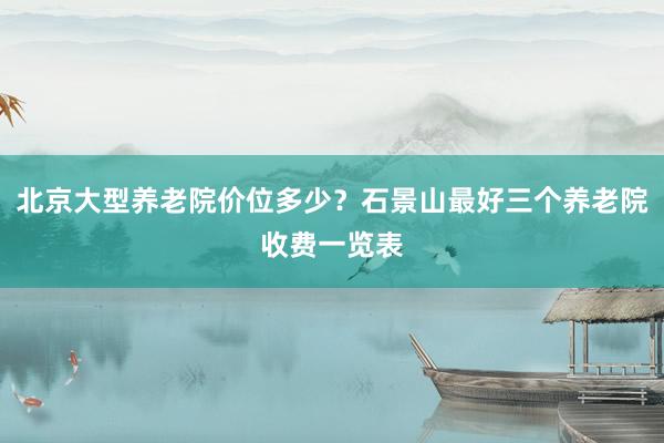 北京大型养老院价位多少？石景山最好三个养老院收费一览表