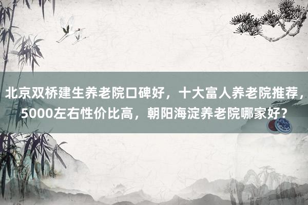 北京双桥建生养老院口碑好，十大富人养老院推荐，5000左右性价比高，朝阳海淀养老院哪家好？