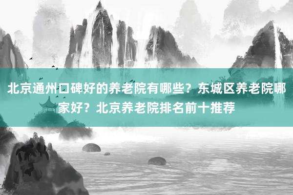 北京通州口碑好的养老院有哪些？东城区养老院哪家好？北京养老院排名前十推荐