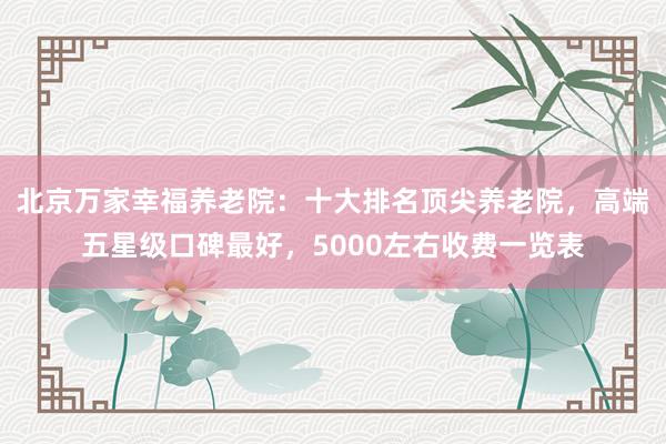 北京万家幸福养老院：十大排名顶尖养老院，高端五星级口碑最好，5000左右收费一览表