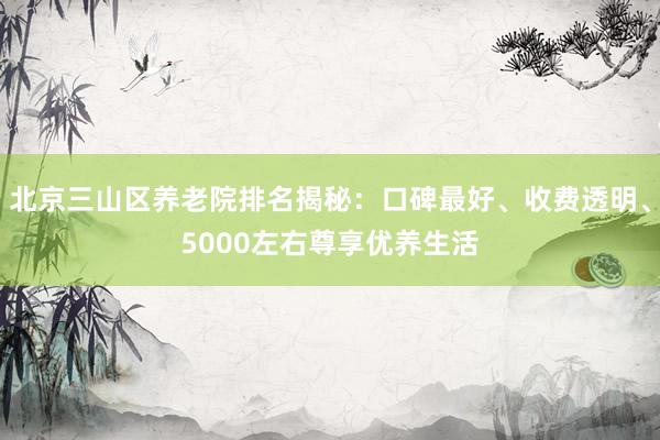 北京三山区养老院排名揭秘：口碑最好、收费透明、5000左右尊享优养生活