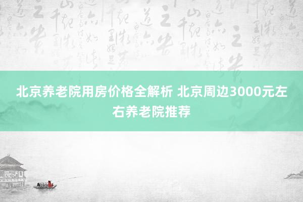 北京养老院用房价格全解析 北京周边3000元左右养老院推荐