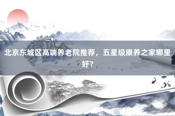 北京东城区高端养老院推荐，五星级康养之家哪里好？