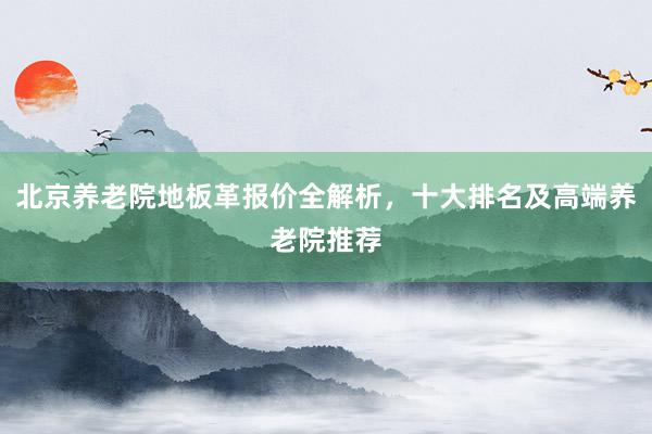 北京养老院地板革报价全解析，十大排名及高端养老院推荐
