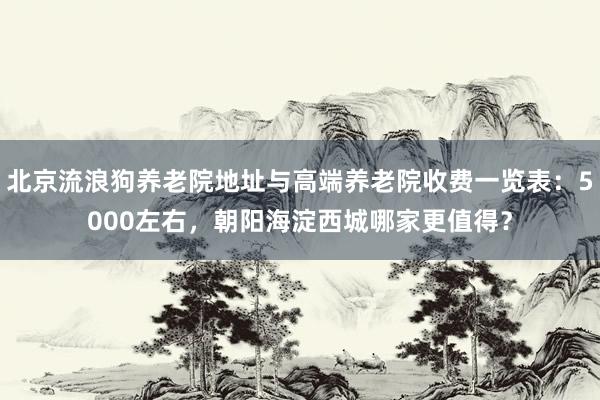 北京流浪狗养老院地址与高端养老院收费一览表：5000左右，朝阳海淀西城哪家更值得？