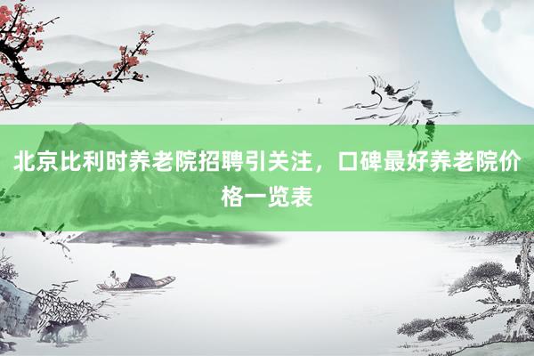 北京比利时养老院招聘引关注，口碑最好养老院价格一览表