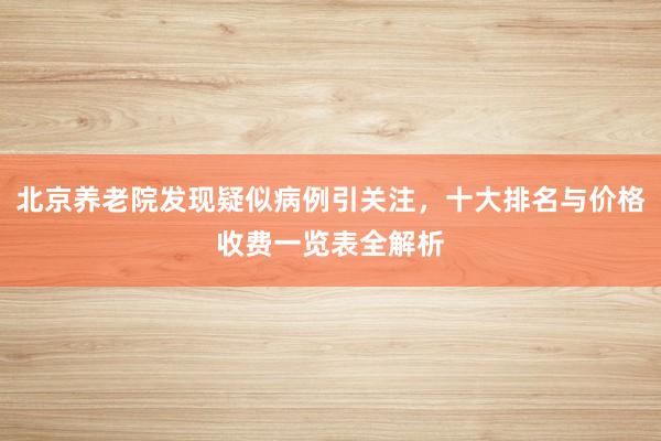 北京养老院发现疑似病例引关注，十大排名与价格收费一览表全解析