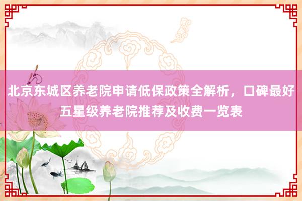 北京东城区养老院申请低保政策全解析，口碑最好五星级养老院推荐及收费一览表