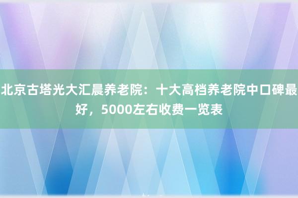 北京古塔光大汇晨养老院：十大高档养老院中口碑最好，5000左右收费一览表
