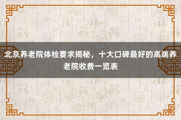 北京养老院体检要求揭秘，十大口碑最好的高端养老院收费一览表