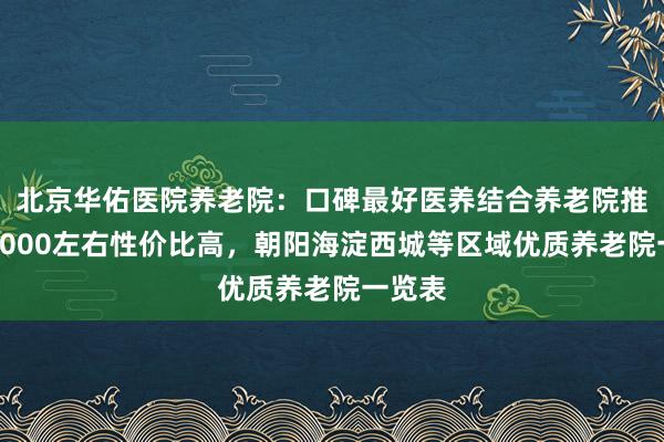 北京华佑医院养老院：口碑最好医养结合养老院推荐，5000左右性价比高，朝阳海淀西城等区域优质养老院一览表