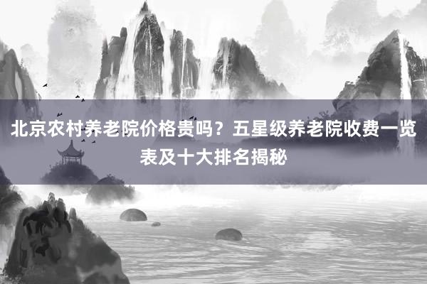 北京农村养老院价格贵吗？五星级养老院收费一览表及十大排名揭秘