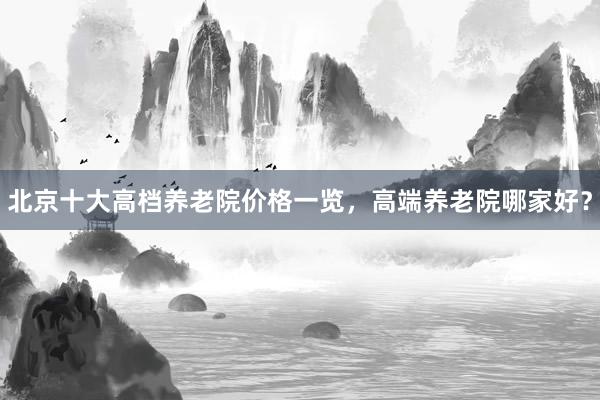 北京十大高档养老院价格一览，高端养老院哪家好？