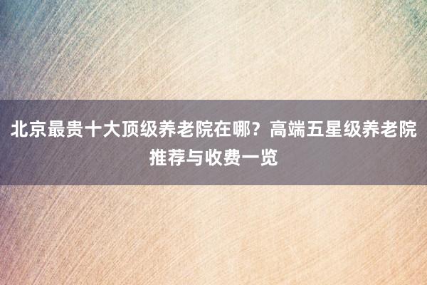 北京最贵十大顶级养老院在哪？高端五星级养老院推荐与收费一览