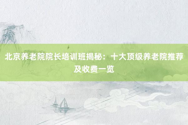 北京养老院院长培训班揭秘：十大顶级养老院推荐及收费一览