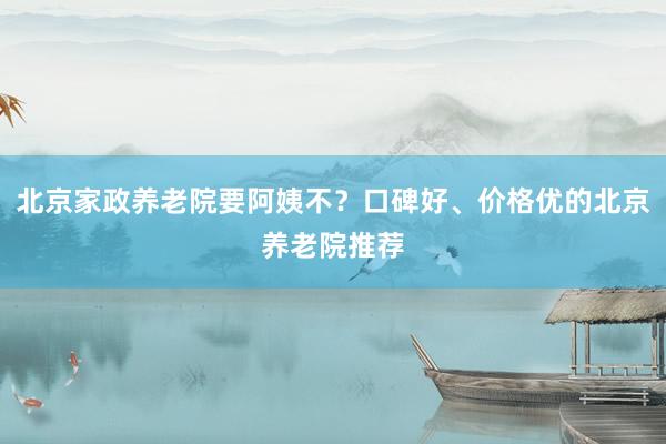 北京家政养老院要阿姨不？口碑好、价格优的北京养老院推荐
