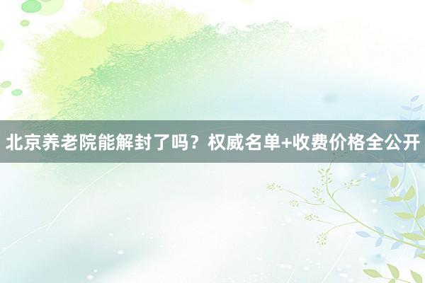 北京养老院能解封了吗？权威名单+收费价格全公开