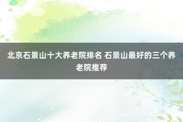 北京石景山十大养老院排名 石景山最好的三个养老院推荐