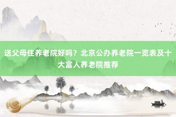 送父母住养老院好吗？北京公办养老院一览表及十大富人养老院推荐