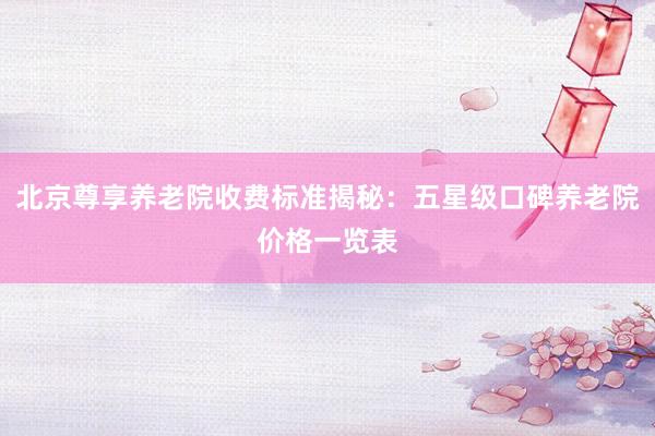 北京尊享养老院收费标准揭秘：五星级口碑养老院价格一览表