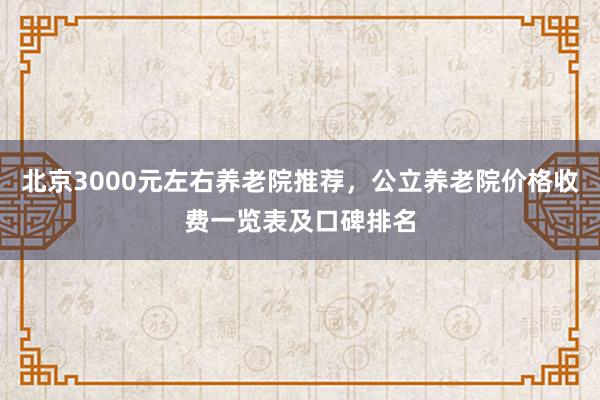 北京3000元左右养老院推荐，公立养老院价格收费一览表及口碑排名