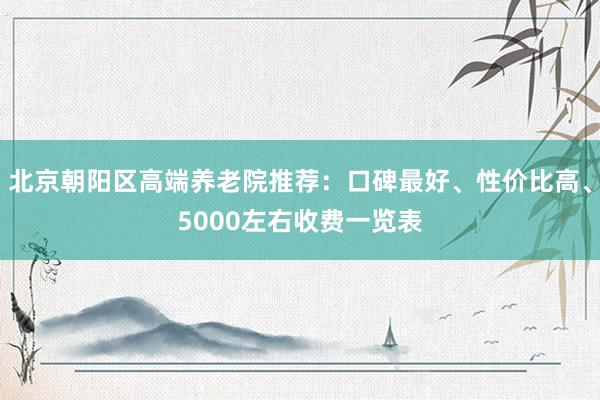 北京朝阳区高端养老院推荐：口碑最好、性价比高、5000左右收费一览表