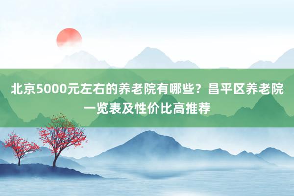 北京5000元左右的养老院有哪些？昌平区养老院一览表及性价比高推荐