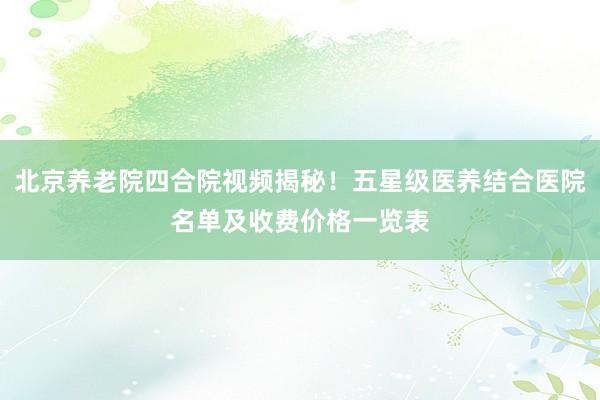 北京养老院四合院视频揭秘！五星级医养结合医院名单及收费价格一览表
