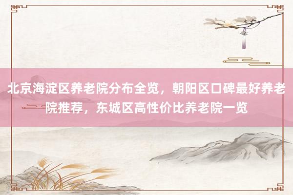 北京海淀区养老院分布全览，朝阳区口碑最好养老院推荐，东城区高性价比养老院一览