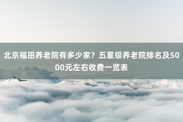 北京福田养老院有多少家？五星级养老院排名及5000元左右收费一览表