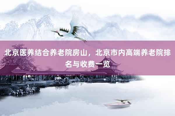 北京医养结合养老院房山，北京市内高端养老院排名与收费一览
