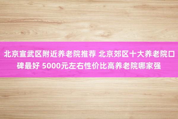 北京宣武区附近养老院推荐 北京郊区十大养老院口碑最好 5000元左右性价比高养老院哪家强