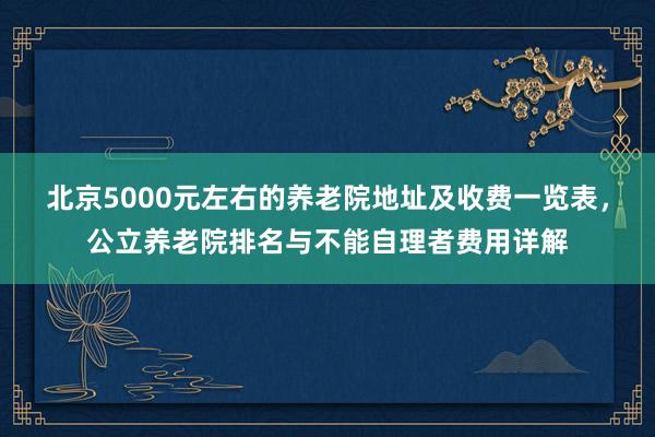 北京5000元左右的养老院地址及收费一览表，公立养老院排名与不能自理者费用详解