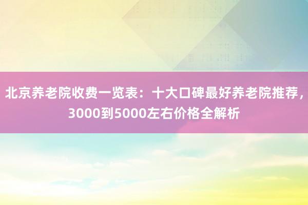 北京养老院收费一览表：十大口碑最好养老院推荐，3000到5000左右价格全解析