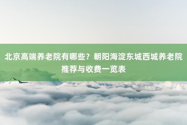 北京高端养老院有哪些？朝阳海淀东城西城养老院推荐与收费一览表