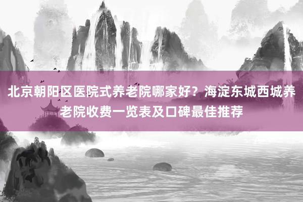 北京朝阳区医院式养老院哪家好？海淀东城西城养老院收费一览表及口碑最佳推荐