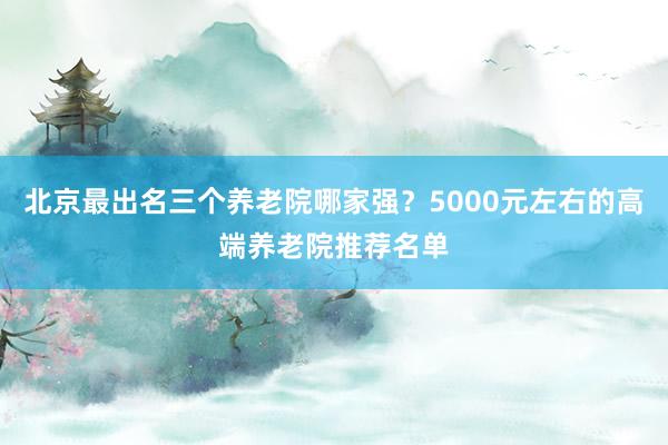 北京最出名三个养老院哪家强？5000元左右的高端养老院推荐名单