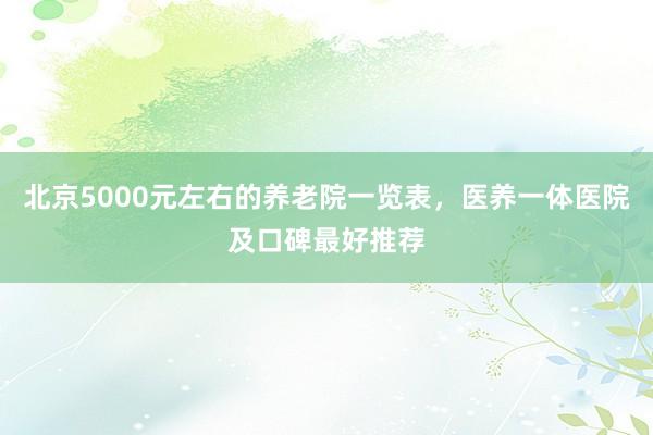 北京5000元左右的养老院一览表，医养一体医院及口碑最好推荐