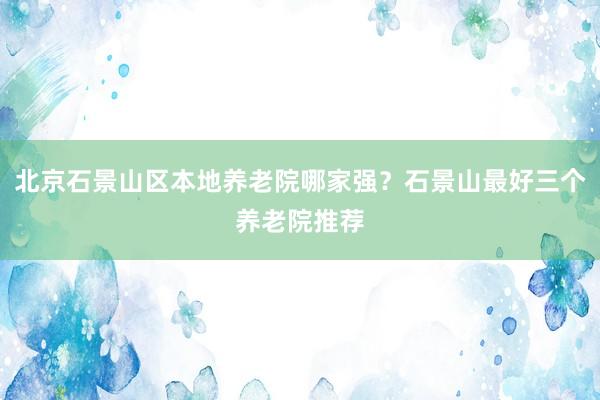 北京石景山区本地养老院哪家强？石景山最好三个养老院推荐
