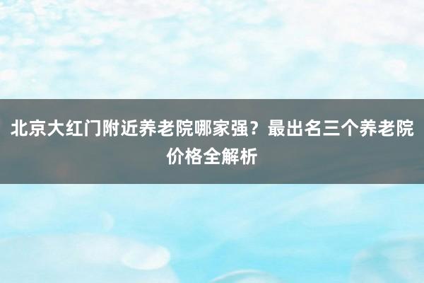 北京大红门附近养老院哪家强？最出名三个养老院价格全解析