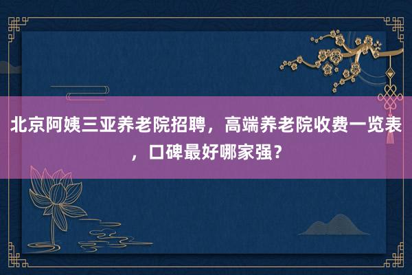 北京阿姨三亚养老院招聘，高端养老院收费一览表，口碑最好哪家强？