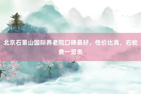 北京石景山国际养老院口碑最好，性价比高，右收费一览表