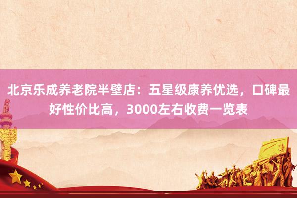 北京乐成养老院半壁店：五星级康养优选，口碑最好性价比高，3000左右收费一览表