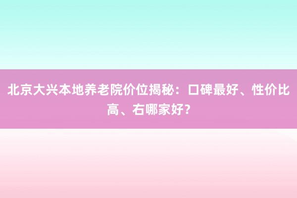 北京大兴本地养老院价位揭秘：口碑最好、性价比高、右哪家好？