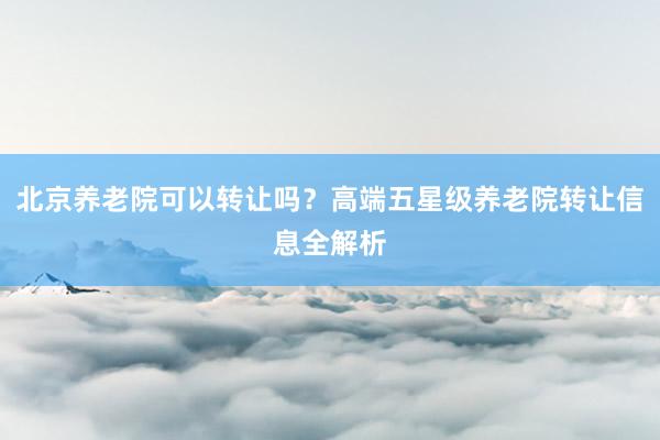 北京养老院可以转让吗？高端五星级养老院转让信息全解析